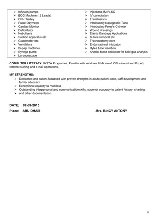  Infusion pumps
 ECG Machine (12 Leads)
 CPR Trolley
 Pulse Oxymeter
 Cardiac Monitor.
 Defibrillator
 Nebulizers
 Suction apparatus etc
 Glucometer etc
 Ventilators
 Bi-pap machines.
 Syringe pump
 Laryngoscope
 Injections-IM,IV,SC
 IV cannulation
 Transfusions
 Introducing Nasogastric Tube
 Introducing Foley’s Catheter
 Wound dressings
 Elastic Bandage Applications
 Suture removal etc
 Tracheostomy care
 Endo tracheal intubation
 Ryles tube insertion
 Arterial blood collection for bold gas analysis
COMPUTER LITERACY: INSTA Programes, Familiar with windows 8,Microsoft Office (word and Excel),
Internet surfing and e-mail operations.
MY STRENGTHS:
 Dedicated and patient focussed with proven strengths in acute patient care, staff development and
family advocacy.
 Exceptional capacity to multitask
 Outstanding interpersonal and communication skills, superior accuracy in patient history, charting
 and other documentation.
DATE; 02-09-2015
Place: ABU DHABI Mrs. BINCY ANTONY
4
 