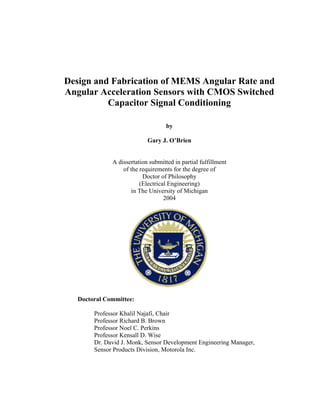 Design and Fabrication of MEMS Angular Rate and
Angular Acceleration Sensors with CMOS Switched
Capacitor Signal Conditioning
by
Gary J. O’Brien
A dissertation submitted in partial fulfillment
of the requirements for the degree of
Doctor of Philosophy
(Electrical Engineering)
in The University of Michigan
2004
Doctoral Committee:
Professor Khalil Najafi, Chair
Professor Richard B. Brown
Professor Noel C. Perkins
Professor Kensall D. Wise
Dr. David J. Monk, Sensor Development Engineering Manager,
Sensor Products Division, Motorola Inc.
 