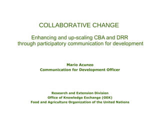 COLLABORATIVE CHANGE   Enhancing and up-scaling CBA and DRR  through participatory communication for development Mario Acunzo Communication for Development Officer Research and Extension Division Office of Knowledge Exchange (OEK) Food and Agriculture Organization of the United Nations 