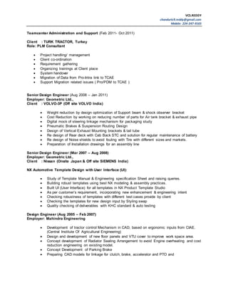 VCS.REDDY
chandurtz9.reddy@gmail.com
Mobile: 224-247-9165
Teamcenter Administration and Support (Feb 2011- Oct 2011)
Client : TURK TRACTOR, Turkey
Role: PLM Consultant
 Project handling/ management
 Client co-ordination
 Requirement gathering
 Organizing trainings at Client place
 System handover
 Migration of Data from Pro-Intra link to TCAE
 Support Migration related issues ( Pro/PDM to TCAE )
Senior Design Engineer (Aug 2008 – Jan 2011)
Employer: Geometric Ltd.,
Client : VOLVO-3P (Off site VOLVO India)
 Weight reduction by design optimization of Support beam & shock observer bracket
 Cost Reduction by working on reducing number of parts for Air tank bracket & exhaust pipe
 Digital mock of steering linkage mechanism for packaging study
 Pneumatic Brakes & Suspension Routing Design
 Design of Vertical Exhaust Mounting brackets & tail tube
 Re design of Rear deck with Cab Back STC and solution for regular maintenance of battery
 Re design of Noise shields to avoid fouling with Tire with different sizes and markets.
 Preparation of Installation drawings for an assembly line
Senior Design Engineer (Mar 2007 – Aug 2008)
Employer: Geometric Ltd.,
Client : Nissan (Onsite Japan & Off site SIEMENS India)
NX Automotive Template Design with User Interface (UI):
 Study of Template Manual & Engineering specification Sheet and raising queries.
 Building robust templates using best NX modeling & assembly practices.
 Built UI (User Interface) for all templates in NX Product Template Studio
 As per customer’s requirement, incorporating new enhancement & engineering intent
 Checking robustness of templates with different test cases provide by client
 Checking the templates for new design input by Styling swap
 Quality checking of deliverables with KHC standard & auto testing
Design Engineer (Aug 2005 – Feb 2007)
Employer: Mahindra Engineering
 Development of tractor control Mechanism in CAD, based on ergonomic inputs from CIAE.
(Central Institute Of Agricultural Engineering)
 Design and development of new floor panels and VTU cover to improve work space area.
 Concept development of Radiator Sealing Arrangement to avoid Engine overheating and cost
reduction engineering on existing model.
 Concept Development of Parking Brake
 Preparing CAD models for linkage for clutch, brake, accelerator and PTO and
 