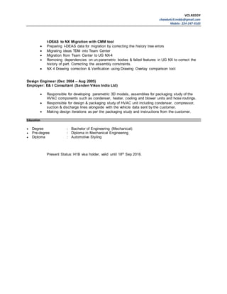 VCS.REDDY
chandurtz9.reddy@gmail.com
Mobile: 224-247-9165
I-DEAS to NX Migration with CMM tool
 Preparing I-DEAS data for migration by correcting the history tree errors
 Migrating ideas TDM into Team Center
 Migration from Team Center to UG NX-4
 Removing dependencies on un-parametric bodies & failed features in UG NX to correct the
history of part. Correcting the assembly constraints.
 NX 4 Drawing correction & Verification using Drawing Overlay comparison tool
Design Engineer (Dec 2004 – Aug 2005)
Employer: E& I Consultant (Sanden Vikas India Ltd)
 Responsible for developing parametric 3D models, assemblies for packaging study of the
HVAC components such as condenser, heater, cooling and blower units and hose routings.
 Responsible for design & packaging study of HVAC unit including condenser, compressor,
suction & discharge lines alongside with the vehicle data sent by the customer.
 Making design iterations as per the packaging study and instructions from the customer.
Education
 Degree : Bachelor of Engineering (Mechanical)
 Pre-degree : Diploma in Mechanical Engineering
 Diploma : Automotive Styling
Present Status: H1B visa holder, valid until 18th Sep 2016.
 