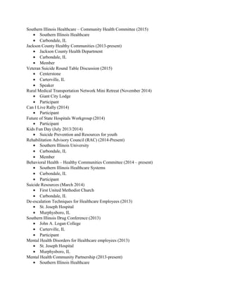 Southern Illinois Healthcare – Community Health Committee (2015)
• Southern Illinois Healthcare
• Carbondale, IL
Jackson County Healthy Communities (2013-present)
• Jackson County Health Department
• Carbondale, IL
• Member
Veteran Suicide Round Table Discussion (2015)
• Centerstone
• Carterville, IL
• Speaker
Rural Medical Transportation Network Mini Retreat (November 2014)
• Giant City Lodge
• Participant
Can I Live Rally (2014)
• Participant
Future of State Hospitals Workgroup (2014)
• Participant
Kids Fun Day (July 2013/2014)
• Suicide Prevention and Resources for youth
Rehabilitation Advisory Council (RAC) (2014-Present)
• Southern Illinois University
• Carbondale, IL
• Member
Behavioral Health – Healthy Communities Committee (2014 – present)
• Southern Illinois Healthcare Systems
• Carbondale, IL
• Participant
Suicide Resources (March 2014)
• First United Methodist Church
• Carbondale, IL
De-escalation Techniques for Healthcare Employees (2013)
• St. Joseph Hospital
• Murphysboro, IL
Southern Illinois Drug Conference (2013)
• John A. Logan College
• Carterville, IL
• Participant
Mental Health Disorders for Healthcare employees (2013)
• St. Joseph Hospital
• Murphysboro, IL
Mental Health Community Partnership (2013-present)
• Southern Illinois Healthcare
 