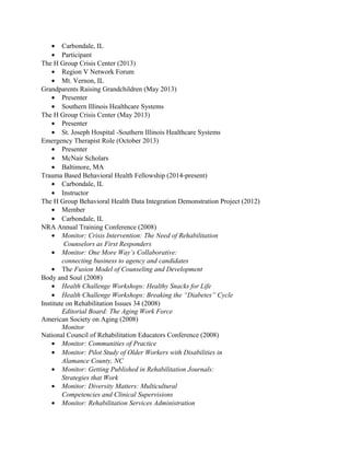 • Carbondale, IL
• Participant
The H Group Crisis Center (2013)
• Region V Network Forum
• Mt. Vernon, IL
Grandparents Raising Grandchildren (May 2013)
• Presenter
• Southern Illinois Healthcare Systems
The H Group Crisis Center (May 2013)
• Presenter
• St. Joseph Hospital -Southern Illinois Healthcare Systems
Emergency Therapist Role (October 2013)
• Presenter
• McNair Scholars
• Baltimore, MA
Trauma Based Behavioral Health Fellowship (2014-present)
• Carbondale, IL
• Instructor
The H Group Behavioral Health Data Integration Demonstration Project (2012)
• Member
• Carbondale, IL
NRA Annual Training Conference (2008)
• Monitor: Crisis Intervention: The Need of Rehabilitation
Counselors as First Responders
• Monitor: One More Way’s Collaborative:
connecting business to agency and candidates
• The Fusion Model of Counseling and Development
Body and Soul (2008)
• Health Challenge Workshops: Healthy Snacks for Life
• Health Challenge Workshops: Breaking the “Diabetes” Cycle
Institute on Rehabilitation Issues 34 (2008)
Editorial Board: The Aging Work Force
American Society on Aging (2008)
Monitor
National Council of Rehabilitation Educators Conference (2008)
• Monitor: Communities of Practice
• Monitor: Pilot Study of Older Workers with Disabilities in
Alamance County, NC
• Monitor: Getting Published in Rehabilitation Journals:
Strategies that Work
• Monitor: Diversity Matters: Multicultural
Competencies and Clinical Supervisions
• Monitor: Rehabilitation Services Administration
 