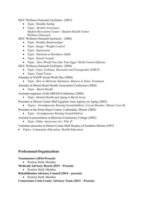 SIUC Wellness Outreach Facilitator (2007)
• Topic: Healthy Eating
• Topic: Alcohol Awareness
Student Recreation Center / Student Health Center
Wellness Outreach
SIUC Wellness Outreach Instructor (2006)
• Topic: Healthy Relationships
• Topic: Image / Weight Control
• Topic: Depression
• Topic: Nutrition in Residence Halls
• Topic: Sexual Assault
• Topic: How Would You Like Your Eggs? Birth Control Options
SIUC Wellness Outreach Facilitator (2006)
• Topic: Gays, Lesbians, Bisexuals and Transgender (GBLT)
• Topic: Fatal Vision
Attendee at NASW Social Work Day (2006)
• Topic: How to Motivate Substance Abusers to Enter Treatment
Attendee at Illinois Rural Health Association Conference (2004)
• Topic: Rural Health
Assistant organizer of the MHASI Conference (2004)
• Topic: Mental Health and Aging in Rural Areas
Presenter at Illinois Center Mall Egyptian Area Agency on Aging (2002)
• Topics: Grandparents Raising Grandchildren, Circuit Breaker, Illinois Care Rx
Presenter at the Erma Hayes Center, Carbondale, Illinois (2002)
• Topic: Grandparents Raising Grandchildren
Assisted in presentation at Shawnee Community College (2002)
• Topic: Older Americans Act: Title IV
Volunteer presenter at Illinois Center Mall Hospice of Southern Illinois (1997)
• Topics: Community Education, Health Education
Professional Organizations
Toastmasters (2016-Present)
• Position Held: Member
Medicaid Advisory Board (2015 – Present)
• Position Held: Member
Rehabilitation Advisory Council (2014 – present)
• Position Held: Member
Centerstone Crisis Center Advisory Team (2013 – Present)
 