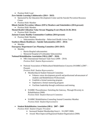 • Position Held: Lead
Zero Suicide Learning Collaborative (2014 – 2015)
• Sponsored by the Education Development Center and the Suicide Prevention Resource
Center
• Position Held: Member
Illinois Suicide Prevention Alliance (ISPA) Members and Stakeholders (2014-present)
• Position Held: Member
Mental Health Utilization Value Stream Mapping Event (March 24-28, 2014)
• Position Held: Member
Jackson County Healthy Communities Coalition (2014-present)
• Position Held: Member
o Subcommittee Membership – Behavioral Health Action Team
Southern Illinois Healthcare - Suicide Subcommittee (2012 – 2014)
• Member
Emergency Department Care Planning Committee (2011-2013)
• Member
o Herrin Hospital subcommittee
o Memorial Hospital of Carbondale Subcommittee
National Rehabilitation Association (NRA) (2007 – 2010)
• NRA International Outreach Task Force (2008 – 2010)
Position Held: Student Representative
• National Association of Multicultural Rehabilitation Concerns (NAMRC) (2007 –
Present)
Position Held: Student Representative
• Membership & Student Outreach Committee
• Enhance career development growth and professional advancement of
students and Rehabilitation Professionals.
• Establish a formal mentoring program
• Implement a formal mentoring program
• Facilitate leadership through conferences and training.
• NAMRC Preconference: Enriching the Gateway, Through Diversity in
Rehabilitation (2008)
Position Held: Student Outreach Committee
• NAMRC Rehabilitation Counseling Journal Committee Member
Position Held: Student Representative
• Student Rehabilitation Association (SRA) 2007 – 2009
Position Held: Student Chapter President
• Increased Student Membership from 6 – 34 (2007-2008)
• Award: Most Improved Registered Student Organization (2008)
 