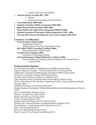 • Chapter of the Year Award (2008)
• American Society on Aging 2007 - 2010
• Member
• Mental Health and Aging Network Member
• Accounting Society (2004-2005)
• National Association of Black Accountants (2004-2005)
• Illinois Rural Health Association (2003-2004)
• Mental Health and Aging Systems Integration (MHASI) (2002)
• National Association of Emergency Medical Dispatchers (1998 – 2008)
• Jack and Jill of America Incorporated, Cook County Chapter (1983-1994)
Licensures / Certifications
Grant Writing Certificate (2008)
Department of Education
Southern Illinois University Carbondale 50+ hours
HIV/AIDS CTRPN Counseling Certificate (2006)
Illinois Department of Public Health
Certificate of Gerontology (2003)
Certificate of Gerontology Program
Advanced Emergency Medical Dispatcher Certificate (1998)
National Academy of Emergency Medical Dispatch of the United States of
America (1998)
Professional Development
Eye Movement Desensitation and Reprocessing (EMDR) Training (2016)
Cognitive Behavioral Therapy – Trauma Focused (CBT-TF) Training (2016)
Collaborative Assessment and Management of Suicide (CAMS) Training (2016)
I3 Executive Leadership Coaching and Workshop (2016)
The Role of Peer Support as Adjuncts to Treatment (2015)
Legal and Ethical Issues in Providing Behavioral Healthcare Webinar (2015)
How are They Doing It? Best Practices in Sustaining On-Site Training of Behavioral Health
clinicians (2015)
SAMHSA: Webinar on Crisis Service (May 2014)
Strategic Business Development: Webinar Helping Behavioral Health Organizations Flourish
(2014)
Issue in Child Welfare (Webinar) (2014)
Webinar: I’m Hired! Now What? (2014)
Bridges Out of Poverty Training (2014)
Voices for Illinois Children (2014)
Healthy People 2020 Progress Review Webinar (2014)
Working with Youth and Families Legal Responsibilities Webinar (2013)
Herrin Hospital – Community Resource Education Fair (2013)
Kids, Courts and Schools (2013)
Marion VA Mental Health Summit (2013)
Illinois Council on Youth Supervisors Meeting (2013)
 