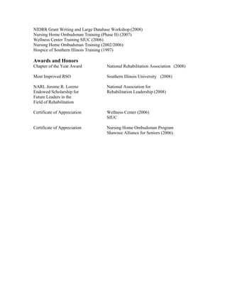 NIDRR Grant Writing and Large Database Workshop (2008)
Nursing Home Ombudsman Training (Phase II) (2007)
Wellness Center Training SIUC (2006)
Nursing Home Ombudsman Training (2002/2006)
Hospice of Southern Illinois Training (1997)
Awards and Honors
Chapter of the Year Award National Rehabilitation Association (2008)
Most Improved RSO Southern Illinois University (2008)
NARL Jerome R. Lorenz National Association for
Endowed Scholarship for Rehabilitation Leadership (2008)
Future Leaders in the
Field of Rehabilitation
Certificate of Appreciation Wellness Center (2006)
SIUC
Certificate of Appreciation Nursing Home Ombudsman Program
Shawnee Alliance for Seniors (2006)
 