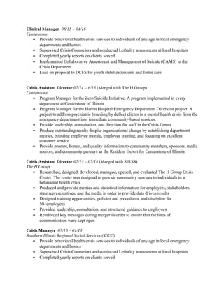 Clinical Manager 06/15 – 04/16
Centerstone
• Provide behavioral health crisis services to individuals of any age in local emergency
departments and homes
• Supervised Crisis Counselors and conducted Lethality assessments at local hospitals
• Completed yearly reports on clients served
• Implemented Collaborative Assessment and Management of Suicide (CAMS) in the
Crisis Department
• Lead on proposal to DCFS for youth stabilization unit and foster care
Crisis Assistant Director 07/14 – 6/15 (Merged with The H Group)
Centerstone
• Program Manager for the Zero Suicide Initiative. A program implemented in every
department at Centerstone of Illinois
• Program Manager for the Herrin Hospital Emergency Department Diversion project. A
project to address psychiatric boarding by deflect clients in a mental health crisis from the
emergency department into immediate community-based services.
• Provide leadership, consultation, and direction for staff in the Crisis Center
• Produce outstanding results despite organizational change by establishing department
metrics, boosting employee morale, employee training, and focusing on excellent
customer service
• Provide prompt, honest, and quality information to community members, sponsors, media
sources, and community partners as the Resident Expert for Centerstone of Illinois
Crisis Assistant Director 02/13 – 07/14 (Merged with SIRSS)
The H Group
• Researched, designed, developed, managed, opened, and evaluated The H Group Crisis
Center. The center was designed to provide community services to individuals in a
behavioral health crisis
• Produced and provide metrics and statistical information for employees, stakeholders,
state representatives, and the media in order to provide data driven results
• Designed training opportunities, policies and procedures, and discipline for
50+employees
• Provided leadership, consultation, and structured guidance to employees
• Reinforced key messages during merger in order to ensure that the lines of
communication were kept open
Crisis Manager 07/10 – 01/13
Southern Illinois Regional Social Services (SIRSS)
• Provide behavioral health crisis services to individuals of any age in local emergency
departments and homes
• Supervised Crisis Counselors and conducted Lethality assessments at local hospitals
• Completed yearly reports on clients served
 