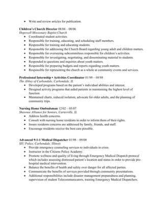 • Write and review articles for publication.
Children’s Church Director 08/04 – 08/06
Hopewell Missionary Baptist Church
• Coordinated student activities.
• Responsible for training, educating, and scheduling staff members.
• Responsible for training and educating students.
• Responsible for addressing the Church Board regarding young adult and children matters.
• Responsible for overseeing subcommittees responsible for children’s activities.
• Responsible for investigating, negotiating, and disseminating material to students.
• Responded to questions and inquiries about youth matters.
• Responsible for preparing budgets and reports regarding youth matters.
• Responsible for representing the church as a whole at community events and services.
Professional Internship • Activities Coordinator 01/98 – 08/98
The Abbey of Carbondale, Carbondale, IL
• Developed programs based on the patient’s individual abilities and interest.
• Designed activity programs that aided patients in maintaining the highest level of
function.
• Maintained charts, reduced isolation, advocate for older adults, and the planning of
community trips.
Nursing Home Ombudsman 12/02 – 05/07
Shawnee Alliance for Seniors, Carterville, IL
• Address health concerns.
• Consult with nursing home residents in order to inform them of their rights.
• Insure residents concerns are addressed by family, friends, and staff.
• Encourage residents receive the best care possible.
Advanced 9-1-1 Medical Dispatcher 01/98 – 09/08
SIU Police, Carbondale, Illinois
• Provide emergency counseling services to individuals in crisis.
• Instructor in the Citizens Police Academy.
• Promote wellness and quality of living through Emergency Medical Dispatch protocol
which includes assessing distressed patient’s location and status in order to provide pre-
hospital medical intervention.
• Balance the benefits of health and safety over danger for all affected parties.
• Communicate the benefits of services provided through community presentations.
• Additional responsibilities include disaster management preparedness and planning,
supervision of student Telecommunicators, training Emergency Medical Dispatchers.
 