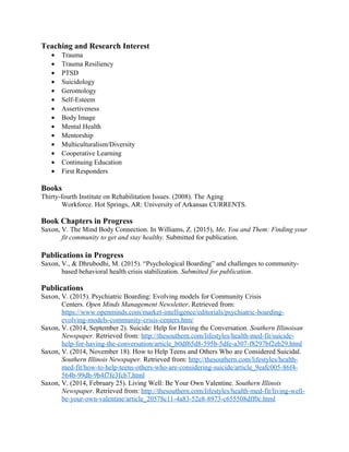 Teaching and Research Interest
• Trauma
• Trauma Resiliency
• PTSD
• Suicidology
• Gerontology
• Self-Esteem
• Assertiveness
• Body Image
• Mental Health
• Mentorship
• Multiculturalism/Diversity
• Cooperative Learning
• Continuing Education
• First Responders
Books
Thirty-fourth Institute on Rehabilitation Issues. (2008). The Aging
Workforce. Hot Springs, AR: University of Arkansas CURRENTS.
Book Chapters in Progress
Saxon, V. The Mind Body Connection. In Williams, Z. (2015), Me, You and Them: Finding your
fit community to get and stay healthy. Submitted for publication.
Publications in Progress
Saxon, V., & Dhrubodhi, M. (2015). “Psychological Boarding” and challenges to community-
based behavioral health crisis stabilization. Submitted for publication.
Publications
Saxon, V. (2015). Psychiatric Boarding: Evolving models for Community Crisis
Centers. Open Minds Management Newsletter. Retrieved from:
https://www.openminds.com/market-intelligence/editorials/psychiatric-boarding-
evolving-models-community-crisis-centers.htm/
Saxon, V. (2014, September 2). Suicide: Help for Having the Conversation. Southern Illinoisan
Newspaper. Retrieved from: http://thesouthern.com/lifestyles/health-med-fit/suicide-
help-for-having-the-conversation/article_b0df65d8-595b-5dfe-a307-f8297bf2eb29.html
Saxon, V. (2014, November 18). How to Help Teens and Others Who are Considered Suicidal.
Southern Illinois Newspaper. Retrieved from: http://thesouthern.com/lifestyles/health-
med-fit/how-to-help-teens-others-who-are-considering-suicide/article_9eafc005-86f4-
564b-99db-9b4f7fe3fcb7.html
Saxon, V. (2014, February 25). Living Well: Be Your Own Valentine. Southern Illinois
Newspaper. Retrieved from: http://thesouthern.com/lifestyles/health-med-fit/living-well-
be-your-own-valentine/article_20578c11-4a83-52e8-8973-c655508dff0c.html
 