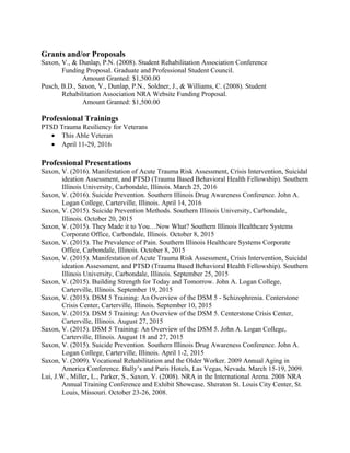Grants and/or Proposals
Saxon, V., & Dunlap, P.N. (2008). Student Rehabilitation Association Conference
Funding Proposal. Graduate and Professional Student Council.
Amount Granted: $1,500.00
Pusch, B.D., Saxon, V., Dunlap, P.N., Soldner, J., & Williams, C. (2008). Student
Rehabilitation Association NRA Website Funding Proposal.
Amount Granted: $1,500.00
Professional Trainings
PTSD Trauma Resiliency for Veterans
• This Able Veteran
• April 11-29, 2016
Professional Presentations
Saxon, V. (2016). Manifestation of Acute Trauma Risk Assessment, Crisis Intervention, Suicidal
ideation Assessment, and PTSD (Trauma Based Behavioral Health Fellowship). Southern
Illinois University, Carbondale, Illinois. March 25, 2016
Saxon, V. (2016). Suicide Prevention. Southern Illinois Drug Awareness Conference. John A.
Logan College, Carterville, Illinois. April 14, 2016
Saxon, V. (2015). Suicide Prevention Methods. Southern Illinois University, Carbondale,
Illinois. October 20, 2015
Saxon, V. (2015). They Made it to You…Now What? Southern Illinois Healthcare Systems
Corporate Office, Carbondale, Illinois. October 8, 2015
Saxon, V. (2015). The Prevalence of Pain. Southern Illinois Healthcare Systems Corporate
Office, Carbondale, Illinois. October 8, 2015
Saxon, V. (2015). Manifestation of Acute Trauma Risk Assessment, Crisis Intervention, Suicidal
ideation Assessment, and PTSD (Trauma Based Behavioral Health Fellowship). Southern
Illinois University, Carbondale, Illinois. September 25, 2015
Saxon, V. (2015). Building Strength for Today and Tomorrow. John A. Logan College,
Carterville, Illinois. September 19, 2015
Saxon, V. (2015). DSM 5 Training: An Overview of the DSM 5 - Schizophrenia. Centerstone
Crisis Center, Carterville, Illinois. September 10, 2015
Saxon, V. (2015). DSM 5 Training: An Overview of the DSM 5. Centerstone Crisis Center,
Carterville, Illinois. August 27, 2015
Saxon, V. (2015). DSM 5 Training: An Overview of the DSM 5. John A. Logan College,
Carterville, Illinois. August 18 and 27, 2015
Saxon, V. (2015). Suicide Prevention. Southern Illinois Drug Awareness Conference. John A.
Logan College, Carterville, Illinois. April 1-2, 2015
Saxon, V. (2009). Vocational Rehabilitation and the Older Worker. 2009 Annual Aging in
America Conference. Bally’s and Paris Hotels, Las Vegas, Nevada. March 15-19, 2009.
Lui, J.W., Miller, L., Parker, S., Saxon, V. (2008). NRA in the International Arena. 2008 NRA
Annual Training Conference and Exhibit Showcase. Sheraton St. Louis City Center, St.
Louis, Missouri. October 23-26, 2008.
 