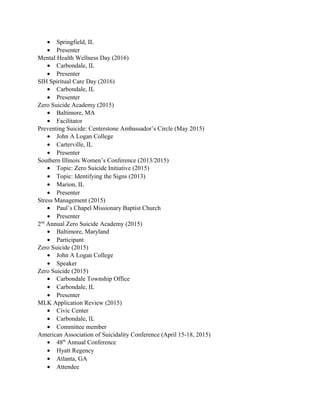 • Springfield, IL
• Presenter
Mental Health Wellness Day (2016)
• Carbondale, IL
• Presenter
SIH Spiritual Care Day (2016)
• Carbondale, IL
• Presenter
Zero Suicide Academy (2015)
• Baltimore, MA
• Facilitator
Preventing Suicide: Centerstone Ambassador’s Circle (May 2015)
• John A Logan College
• Carterville, IL
• Presenter
Southern Illinois Women’s Conference (2013/2015)
• Topic: Zero Suicide Initiative (2015)
• Topic: Identifying the Signs (2013)
• Marion, IL
• Presenter
Stress Management (2015)
• Paul’s Chapel Missionary Baptist Church
• Presenter
2nd
Annual Zero Suicide Academy (2015)
• Baltimore, Maryland
• Participant
Zero Suicide (2015)
• John A Logan College
• Speaker
Zero Suicide (2015)
• Carbondale Township Office
• Carbondale, IL
• Presenter
MLK Application Review (2015)
• Civic Center
• Carbondale, IL
• Committee member
American Association of Suicidality Conference (April 15-18, 2015)
• 48th
Annual Conference
• Hyatt Regency
• Atlanta, GA
• Attendee
 