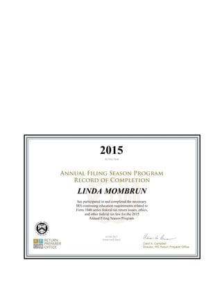 Department of Treasury
Internal Revenue Service
104 Brookeridge Drive #5000
Waterloo, IA 50702
LINDA MOMBRUN
has participated in and completed the necessary
IRS continuing education requirements related to
Form 1040 series federal tax return issues, ethics,
and other federal tax law for the 2015
Annual Filing Season Program.
01/09/2015
2015
 