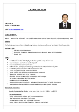 CURRICULUM VITAE
IDRUS KHAZI
Mobile: +971505361860
Email: idruskhazi6@gmail.com
CAREER OBJECTIVE:
Seeking a position that will benefit from my Sales experience, positive interaction skills and industry contacts Sales,
PROFILE:
Professional experience in Sales and Marketing, Business Development, Customer Service and Client Relationship.
QUALIFICATION:

Bachelor of commerce 2012 


Computer Knowledge: Well versed with latest windows. Application package MS 


Office, Tally. 
SKILLS:

Good Communication skills, highly motivated quick to adopt the new task



Responsible and adaptable to new task quickly 


Responsible for Vendors reconciliation 


Self-motivator, team player with strong analytical skills and problem solving skills. 


Good inter-personal relations and communication skills. 


Adopt easily new concepts and responsibilities. 


Ability to work with people at different level and conditions. 


Self-starter, proactive with sound judgment. 


Confident enough to take up new assignments and challenges. 


Enthusiastic, flexible and dedicated to work. 


Quick leaner and hard working. 


Responsible for the organization of work within the department including assignments 


Developed and manage the sales budget review regularly with general manager.

Professional Experience:
Kamath Hotels India Pvt Limited (Lotus resort Goa) from (Aril 2013 to Dec 2013)
Job Responsibilities:

Ability to successfully manage priorities and assignments. 


Effective planning and organizational skills. 


Easily establish rapport with manager & co-workers 


Ability to work well both independently & in a team environment 
 