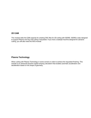  
	
  
	
  
	
  
2D CAM
This module adds the CAM capacity for creating CNC files for 2D-cutting with IGEMS. IGEMS is also designed
to support Plasma and Oxy fuel cutting if requested. If you have a waterjet machine designed for abrasive
cutting, you will also need the AWJ-module.
	
  
	
  
	
  
Plasma Technology
When cutting with Plasma Technology in some corners in order to achieve the requested finishing. This
module is an advanced dynamic speed ramping calculation that enables automatic acceleration and
deceleration based on the shape of geometry.
	
  	
  
	
  
	
  
	
  
	
  
	
  
	
  
	
  
	
  
	
  
	
  
	
  
	
  
 