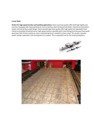  
Linear Rails:
Perfect	
  for	
  high-­‐speed	
  transfer	
  and	
  handling	
  applications,	
  these	
  new	
  linear	
  guides	
  offer	
  both	
  high	
  rigidity	
  and	
  
accuracy.	
  Equipped	
  with	
  improved	
  features	
  such	
  as	
  stainless	
  steel	
  reinforced	
  end	
  plates,	
  internal	
  eco-­‐lubrication	
  
system	
  and	
  overall	
  dust	
  proof	
  design,	
  these	
  new	
  ball-­‐type	
  linear	
  guides	
  offer	
  high	
  speed	
  and	
  repeatable	
  linear	
  
motion	
  at	
  extended	
  life	
  performance.	
  High-­‐speed	
  motion	
  is	
  possible	
  with	
  a	
  low	
  driving	
  force	
  because	
  linear	
  guide	
  
ways	
  have	
  little	
  friction	
  resistance;	
  only	
  a	
  small	
  driving	
  force	
  is	
  needed	
  to	
  move	
  a	
  load.	
  This	
  results	
  in	
  greater	
  
power	
  savings,	
  especially	
  in	
  the	
  moving	
  parts	
  of	
  a	
  system.	
  This	
  is	
  especially	
  true	
  for	
  the	
  reciprocating	
  parts.	
  
	
  
	
  
	
  
	
  
	
  
	
  
	
  
	
  
	
  
	
  
 