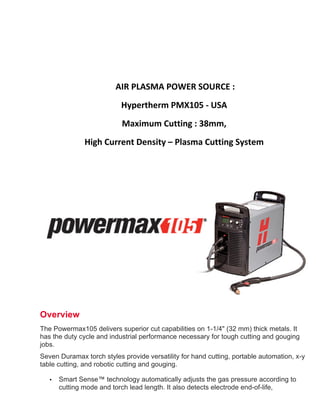  
	
  
	
  	
  	
  	
  	
  	
  	
  	
  	
  	
  	
  	
  	
  	
  	
  	
  	
  	
  	
  	
  	
  	
  	
  	
  	
  	
  	
  	
  	
  	
  	
  	
  	
  	
  	
  	
  	
  	
  	
  	
  	
  	
  	
  	
  	
  	
  	
  	
  	
  
	
  
Overview
The Powermax105 delivers superior cut capabilities on 1-1/4" (32 mm) thick metals. It
has the duty cycle and industrial performance necessary for tough cutting and gouging
jobs.
Seven Duramax torch styles provide versatility for hand cutting, portable automation, x-y
table cutting, and robotic cutting and gouging.
• Smart Sense™ technology automatically adjusts the gas pressure according to
cutting mode and torch lead length. It also detects electrode end-of-life,
	
  AIR	
  PLASMA	
  POWER	
  SOURCE	
  :	
  	
  
	
   Hypertherm	
  PMX105	
  -­‐	
  USA	
  
	
   Maximum	
  Cutting	
  :	
  38mm,	
  	
  
	
   High	
  Current	
  Density	
  –	
  Plasma	
  Cutting	
  System
 