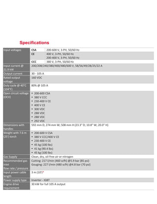  
	
  
Specifications
Input	
  voltages	
   CSA	
   200-­‐600	
  V,	
  3-­‐PH,	
  50/60	
  Hz	
  
CE	
   400	
  V,	
  3-­‐PH,	
  50/60	
  Hz	
  	
  
200-­‐400	
  V,	
  3-­‐PH,	
  50/60	
  Hz	
  
CCC	
   380	
  V,	
  3-­‐PH,	
  50/60	
  Hz	
  
Input	
  current	
  @	
  
21.9	
  kW	
  
200/208/240/380/400/480/600	
  V,	
  58/56/49/28/25/22	
  A	
  
Output	
  current	
   30	
  -­‐	
  105	
  A	
  
Rated	
  output	
  
voltage	
  
160	
  VDC	
  
Duty	
  cycle	
  @	
  40°C	
  
(104°F)	
  
80%	
  @	
  105	
  A	
  
Open	
  circuit	
  voltage	
  
(OCV)	
  
• 200-­‐600	
  CSA	
  
• 380	
  V	
  CCC	
  
• 230-­‐400	
  V	
  CE	
  
• 400	
  V	
  CE	
  
• 300	
  VDC	
  
• 288	
  VDC	
  
• 288	
  VDC	
  
• 292	
  VDC	
  
Dimensions	
  with	
  
handles	
  
592	
  mm	
  D;	
  274	
  mm	
  W;	
  508	
  mm	
  H	
  (23.3"	
  D;	
  10.8"	
  W;	
  20.0"	
  H)	
  
Weight	
  with	
  7.6	
  m	
  
(25')	
  torch	
  
• 200-­‐600	
  V	
  CSA	
  
• 380	
  V	
  CCC/400	
  V	
  CE	
  
• 230-­‐400	
  V	
  CE	
  
• 45	
  kg	
  (100	
  lbs)	
  
• 41	
  kg	
  (90.4	
  lbs)	
  
• 45	
  kg	
  (100	
  lbs)	
  
Gas	
  Supply	
   Clean,	
  dry,	
  oil-­‐free	
  air	
  or	
  nitrogen	
  
Recommended	
  gas	
  
inlet	
  	
  
flow	
  rate	
  /	
  pressure	
  
Cutting:	
  217	
  l/min	
  (460	
  scfh)	
  @5.9	
  bar	
  (85	
  psi)	
  	
  
Gouging:	
  227	
  l/min	
  (480	
  scfh)	
  @4.8	
  bar	
  (70	
  psi)	
  
Input	
  power	
  cable	
  
length	
  
3	
  m	
  (10')*	
  
Power	
  supply	
  type	
   Inverter	
  -­‐	
  IGBT	
  
Engine	
  drive	
  
requirement	
  
30	
  kW	
  for	
  full	
  105	
  A	
  output	
  
 