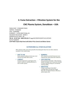  
2.	
  Fume	
  Extraction	
  –	
  Filtration	
  System	
  for	
  the	
  	
  
CNC	
  Plasma	
  System,	
  Donaldson	
  –	
  USA	
  	
  
FINISH	
  COAT	
  :	
  STANDARD	
  FINISH	
  
HOPPER	
  :	
  STANDARD	
  
LEGS	
  :	
  STANDARD	
  
ELEMENTS	
  :	
  	
  ULTRA-­‐WEB	
  FR	
  (Qty	
  12)	
  
SOLENOID	
  ENCLOSURE	
  :	
  NEMA	
  4	
  
HOPPER	
  OUTLET	
  PACK	
  :	
  DR	
  
TBI-­‐10	
  -­‐	
  10	
  HP	
  FAN	
  -­‐	
  3600	
  CFM	
  @	
  11"	
  w.g.UM	
  COVER	
  W/GATE	
  W/	
  LATCHES	
  
OUTLET	
  DAMPER	
  
10	
  HP	
  460	
  V	
  Quick	
  Ship	
  Panel	
  with	
  Delta	
  P	
  Plus	
  Control	
  and	
  Motor	
  Starter	
  
	
  
 