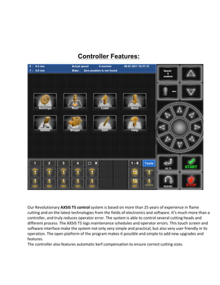  
Controller Features:
	
  
Our	
  Revolutionary	
  AXSIS	
  T5	
  control	
  system	
  is	
  based	
  on	
  more	
  than	
  25	
  years	
  of	
  experience	
  in	
  flame	
  
cutting	
  and	
  on	
  the	
  latest	
  technologies	
  from	
  the	
  fields	
  of	
  electronics	
  and	
  software.	
  It’s	
  much	
  more	
  than	
  a	
  
controller,	
  and	
  truly	
  reduces	
  operator	
  error.	
  The	
  system	
  is	
  able	
  to	
  control	
  several	
  cutting	
  heads	
  and	
  
different	
  process.	
  The	
  AXSIS	
  T5	
  logs	
  maintenance	
  schedules	
  and	
  operator	
  errors.	
  This	
  touch	
  screen	
  and	
  
software	
  interface	
  make	
  the	
  system	
  not	
  only	
  very	
  simple	
  and	
  practical,	
  but	
  also	
  very	
  user	
  friendly	
  in	
  its	
  
operation.	
  The	
  open	
  platform	
  of	
  the	
  program	
  makes	
  it	
  possible	
  and	
  simple	
  to	
  add	
  new	
  upgrades	
  and	
  
features.	
  
The	
  controller	
  also	
  features	
  automatic	
  kerf	
  compensation	
  to	
  ensure	
  correct	
  cutting	
  sizes.	
  
	
  
	
  
	
  
	
  
	
  
 