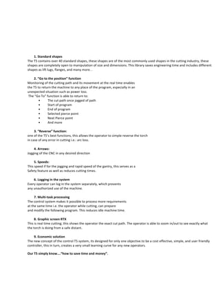  
	
  
1. Standard	
  shapes	
  	
  
The	
  T5	
  contains	
  over	
  40	
  standard	
  shapes,	
  these	
  shapes	
  are	
  of	
  the	
  most	
  commonly	
  used	
  shapes	
  in	
  the	
  cutting	
  industry,	
  these	
  
shapes	
  are	
  completely	
  open	
  to	
  manipulation	
  of	
  size	
  and	
  dimensions.	
  This	
  library	
  saves	
  engineering	
  time	
  and	
  includes	
  different	
  
shapes	
  as	
  lift	
  lugs,	
  flanges,	
  and	
  many	
  more.	
  .	
  	
  
	
  
2. “Go	
  to	
  the	
  position”	
  function	
  	
  
Monitoring	
  of	
  the	
  cutting	
  path	
  and	
  its	
  movement	
  at	
  the	
  real	
  time	
  enables	
  	
  
the	
  T5	
  to	
  return	
  the	
  machine	
  to	
  any	
  place	
  of	
  the	
  program,	
  especially	
  in	
  an	
  	
  
unexpected	
  situation	
  such	
  as	
  power	
  loss.	
  
	
  The	
  “Go	
  To”	
  function	
  is	
  able	
  to	
  return	
  to:	
  	
  
	
   	
  •	
   The	
  cut	
  path	
  once	
  jogged	
  of	
  path	
  	
  
	
   	
  •	
   Start	
  of	
  program	
  	
  
	
   	
  •	
   End	
  of	
  program	
  	
  
	
   	
  •	
   Selected	
  pierce	
  point	
  	
  
	
   	
  •	
   Next	
  Pierce	
  point	
  
	
   	
  •	
   And	
  more	
  	
  
	
  
3. “Reverse”	
  function:	
  	
  
one	
  of	
  the	
  T5’s	
  best	
  functions,	
  this	
  allows	
  the	
  operator	
  to	
  simple	
  reverse	
  the	
  torch	
  
in	
  case	
  of	
  any	
  error	
  in	
  cutting	
  i.e.:	
  arc	
  loss.	
  
	
  
4. Arrows:	
  
Jogging	
  of	
  the	
  CNC	
  in	
  any	
  desired	
  direction	
  
	
  
5. Speeds:	
  
This	
  speed	
  if	
  for	
  the	
  jogging	
  and	
  rapid	
  speed	
  of	
  the	
  gantry,	
  this	
  serves	
  as	
  a	
  	
  	
  
Safety	
  feature	
  as	
  well	
  as	
  reduces	
  cutting	
  times.	
  
	
  
6. Logging	
  in	
  the	
  system	
  	
  
Every	
  operator	
  can	
  log	
  in	
  the	
  system	
  separately,	
  which	
  prevents	
  	
  
any	
  unauthorized	
  use	
  of	
  the	
  machine.	
  
	
  	
  
7. Multi-­‐task	
  processing	
  	
  
The	
  control	
  system	
  makes	
  it	
  possible	
  to	
  process	
  more	
  requirements	
  	
  
at	
  the	
  same	
  time	
  i.e.	
  the	
  operator	
  while	
  cutting,	
  can	
  prepare	
  	
  
and	
  modify	
  the	
  following	
  program.	
  This	
  reduces	
  idle	
  machine	
  time.	
  	
  
	
  
8. Graphic	
  screen	
  RTX	
  
This	
  is	
  real	
  time	
  cutting;	
  this	
  shows	
  the	
  operator	
  the	
  exact	
  cut	
  path.	
  The	
  operator	
  is	
  able	
  to	
  zoom	
  in/out	
  to	
  see	
  exactly	
  what	
  
the	
  torch	
  is	
  doing	
  from	
  a	
  safe	
  distant.	
  	
  	
  
	
  
9. Economic	
  solution	
  	
  
The	
  new	
  concept	
  of	
  the	
  control	
  T5	
  system,	
  its	
  designed	
  for	
  only	
  one	
  objective.to	
  be	
  a	
  cost	
  effective,	
  simple,	
  and	
  user	
  friendly	
  
controller,	
  this	
  in	
  turn,	
  creates	
  a	
  very	
  small	
  learning	
  curve	
  for	
  any	
  new	
  operators.	
  
Our	
  T5	
  simply	
  know….“how	
  to	
  save	
  time	
  and	
  money”.	
  
	
  
	
  
 