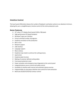  
	
  
Intuitive Control	
  
	
  
The	
  touch	
  panel	
  effectively	
  reduces	
  the	
  number	
  of	
  keyboard-­‐	
  and	
  button	
  actions	
  to	
  an	
  absolute	
  minimum,	
  
allowing	
  the	
  user	
  a	
  straightforward,	
  intuitive	
  control	
  of	
  the	
  entire	
  production	
  cycle.	
  	
  
	
  
Some Features	
  
! 19"	
  colour	
  TFT	
  display	
  (touch	
  panel)	
  1024	
  x	
  768	
  pixels	
  
! High-­‐performance	
  PC-­‐based	
  hardware	
  
! Windows®-­‐type	
  user	
  interface	
  
! Virtual	
  unlimited	
  number	
  of	
  programs	
  
! Graphical	
  simulation	
  of	
  the	
  production	
  
! Mm	
  or	
  Inch	
  
! Network	
  support	
  	
  
! USB	
  interface	
  	
  
! Language	
  support	
  
! Macro	
  Library	
  
! Graphical	
  snap	
  mode	
  to	
  continue	
  the	
  cutting	
  process.	
  
! Jog	
  function	
  
! Graphical	
  plate	
  function	
  
! Making	
  of	
  customer	
  defined	
  cutting	
  tables	
  
! Front	
  panel	
  protection	
  cover	
  
! Power	
  activation	
  and	
  emergency	
  stop	
  integrated	
  on	
  the	
  control	
  panel	
  
! Integrated	
  plasma	
  source	
  control	
  and	
  safety	
  control	
  
! Possibility	
  to	
  interface	
  with	
  manual	
  and	
  automatic	
  plasma	
  sources	
  
! Programmable	
  air	
  evacuation	
  selective	
  zone	
  control	
  for	
  fume	
  extraction	
  
! Multi-­‐axis	
  X1/X2/Y1/Y2/Y3/Z	
  contour	
  control	
  
	
  
	
  
	
  
	
  
	
  
	
  
	
  
 