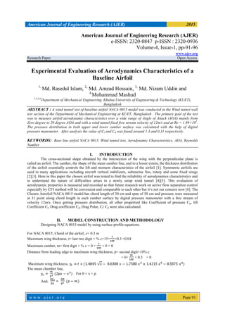 American Journal of Engineering Research (AJER) 2015
w w w . a j e r . o r g Page 91
American Journal of Engineering Research (AJER)
e-ISSN: 2320-0847 p-ISSN : 2320-0936
Volume-4, Issue-1, pp-91-96
www.ajer.org
Research Paper Open Access
Experimental Evaluation of Aerodynamics Characteristics of a
Baseline Airfoil
1,
Md. Rasedul Islam, 2,
Md. Amzad Hossain, 3,
Md. Nizam Uddin and
4,
Mohammad Mashud
1,2,3,4,
Department of Mechanical Engineering, Khulna University of Engineering & Technology (KUET),
Bangladesh
ABSTRACT : A wind tunnel test of baseline airfoil NACA 0015 model was conducted in the Wind tunnel wall
test section of the Department of Mechanical Engineering at KUET, Bangladesh . The primary goal of the test
was to measure airfoil aerodynamic characteristics over a wide range of Angle of Attack (AOA) mainly from
Zero degree to 20 degree AOA and with a wind tunnel fixed free stream velocity of 12m/s and at Re = 1.89×105
.
The pressure distribution in both upper and lower camber surface was calculated with the help of digital
pressure manometer. After analysis the value of Cl and Cd was found around 1.3 and 0.31 respectively.
KEYWORDS: Base line airfoil NACA 0015, Wind tunnel test, Aerodynamic Characteristics, AOA, Reynolds
Number
I. INTRODUCTION
The cross-sectional shape obtained by the intersection of the wing with the perpendicular plane is
called an airfoil. The camber, the shape of the mean camber line, and to a lesser extent, the thickness distribution
of the airfoil essentially controls the lift and moment characteristics of the airfoil [1]. Symmetric airfoils are
used in many applications including aircraft vertical stabilizers, submarine fins, rotary and some fixed wings
[2][3]. Here in this paper the chosen airfoil was tested to find the reliability of aerodynamics characteristics and
to understand the nature of difficulties arises in a newly setup wind tunnel [4][5]. This evaluation of
aerodynamic properties is measured and recorded so that future research work on active flow separation control
especially by CFJ method will be convenient and comparable to each other but it’s not our concern now [6]. The
Chosen Aerofoil NACA 0015 model has chord length of 30 cm and span of 50 cm and pressure were measured
at 31 point along chord length in each camber surface by digital pressure manometer with a free stream of
velocity 12m/s. Once getting pressure distribution, all other propertied like Coefficient of pressure Cp, lift
Coefficient Cl, Drag coefficient Cd, Drag Polar, Cl/ Cd were also calculated.
II. MODEL CONSTRUCTION AND METHODOLOGY
Designing NACA 0015 model by using surface profile equations.
For NACA 0015, Chord of the airfoil, c= 0.3 m
Maximum wing thickness, t= last two digit × % c=15× ×0.3 =0.04
Maximum camber, m= first digit × % c = 0 × × 0 = 0
Distance from leading edge to maximum wing thickness, p= second digit×10% c
= 0× × 0.3 = 0
Maximum wing thickness,
The mean chamber line,
For 0 < x < p
And,
 