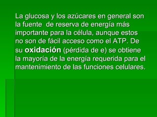 La glucosa y los azúcares en general son la fuente  de reserva de energía más importante para la célula, aunque estos no son de fácil acceso como el ATP. De su  oxidación  (pérdida de e) se obtiene la mayoría de la energía requerida para el mantenimiento de las funciones celulares. 