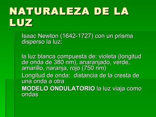 NATURALEZA DE LA LUZ Isaac Newton (1642-1727) con un prisma disperso la luz: la luz blanca compuesta de: violeta (longitud de onda de 380 nm), anaranjado, verde, amarillo, naranja, rojo (750 nm) Longitud de onda:  distancia de la cresta de una onda a otra MODELO ONDULATORIO  la luz viaja como ondas 