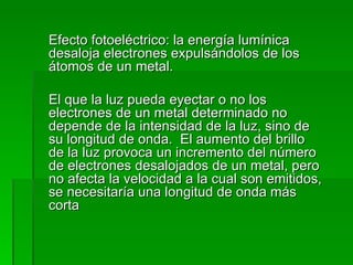 Efecto fotoeléctrico: la energía lumínica desaloja electrones expulsándolos de los átomos de un metal. El que la luz pueda eyectar o no los electrones de un metal determinado no depende de la intensidad de la luz, sino de su longitud de onda.  El aumento del brillo de la luz provoca un incremento del número de electrones desalojados de un metal, pero no afecta la velocidad a la cual son emitidos, se necesitaría una longitud de onda más corta 