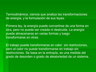Termodinámica, ciencia que analiza las transformaciones de energía, y la formulación de sus leyes. Primera ley, la energía puede convertirse de una forma en otra, pero no puede ser creada ni destruida. La energía puede almacenarse en varias formas y luego transformarse en otras. El trabajo puede transformarse en calor  sin restricciones, pero el calor no puede transformarse en trabajo sin restricciones. Se basa en la entropía, es una medida del grado de desorden o grado de aleatoriedad de un sistema. 