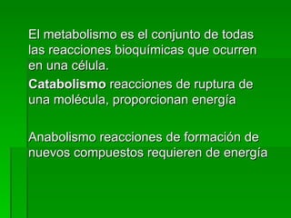 El metabolismo es el conjunto de todas las reacciones bioquímicas que ocurren en una célula.  Catabolismo  reacciones de ruptura de una molécula, proporcionan energía Anabolismo reacciones de formación de nuevos compuestos requieren de energía 