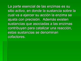 La parte esencial de las enzimas es su sitio activo, en donde la sustancia sobre la cual va a ejercer su acción la enzima se ajusta con precisión.  Además existen sustancias que asociadas a las enzimas contribuyen para catalizar una reacción, estas sustancias se denominan cofactores. 