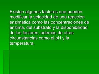 Existen algunos factores que pueden modificar la velocidad de una reacción enzimática como las concentraciones de enzima, del substrato y la disponibilidad de los factores, además de otras circunstancias como el pH y la temperatura. 