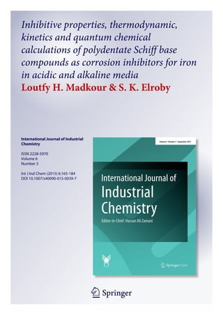 1 23
International Journal of Industrial
Chemistry
ISSN 2228-5970
Volume 6
Number 3
Int J Ind Chem (2015) 6:165-184
DOI 10.1007/s40090-015-0039-7
Inhibitive properties, thermodynamic,
kinetics and quantum chemical
calculations of polydentate Schiff base
compounds as corrosion inhibitors for iron
in acidic and alkaline media
Loutfy H. Madkour & S. K. Elroby
 