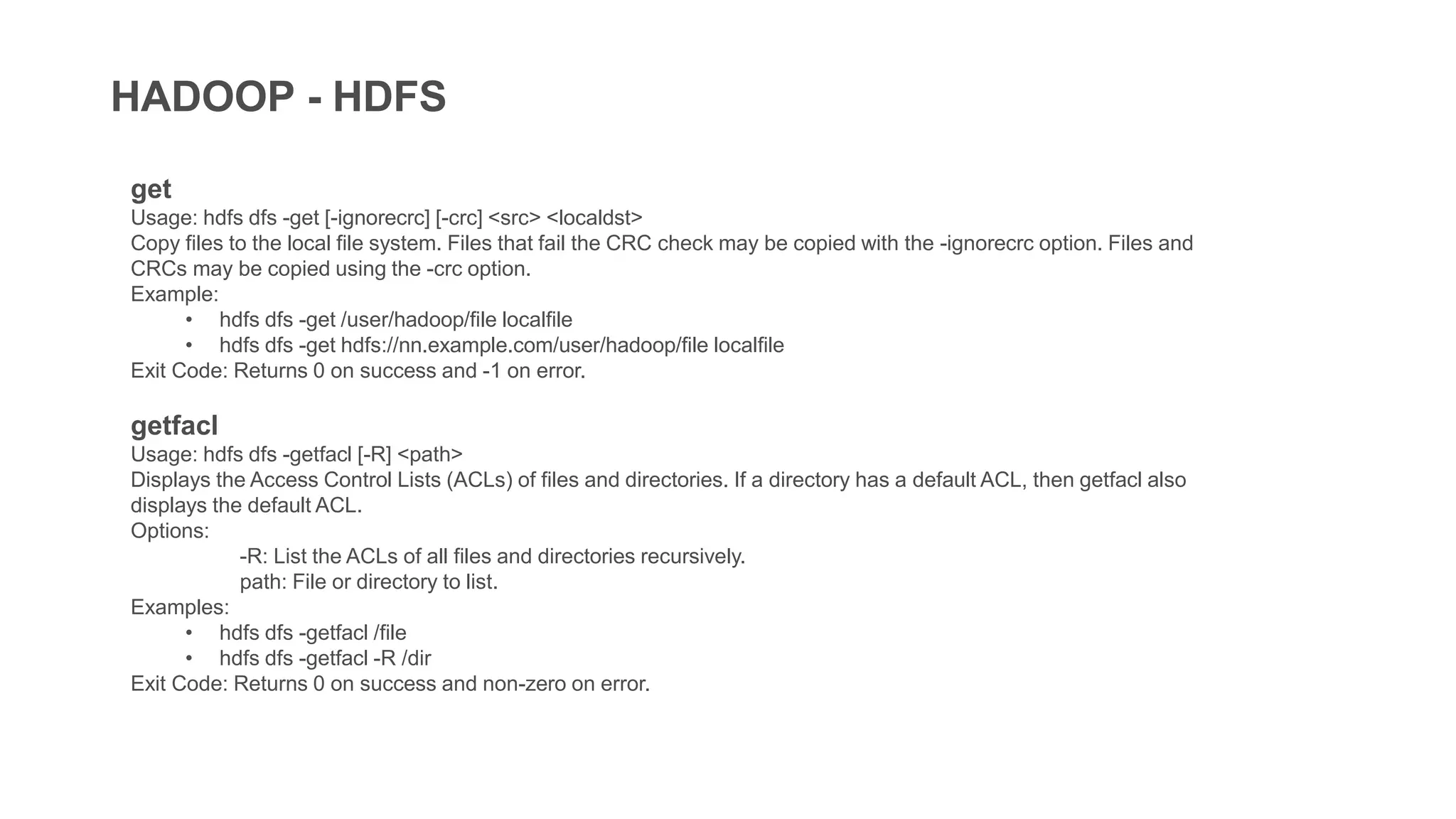 HADOOP - HDFS
get
Usage: hdfs dfs -get [-ignorecrc] [-crc] <src> <localdst>
Copy files to the local file system. Files that fail the CRC check may be copied with the -ignorecrc option. Files and
CRCs may be copied using the -crc option.
Example:
• hdfs dfs -get /user/hadoop/file localfile
• hdfs dfs -get hdfs://nn.example.com/user/hadoop/file localfile
Exit Code: Returns 0 on success and -1 on error.
getfacl
Usage: hdfs dfs -getfacl [-R] <path>
Displays the Access Control Lists (ACLs) of files and directories. If a directory has a default ACL, then getfacl also
displays the default ACL.
Options:
-R: List the ACLs of all files and directories recursively.
path: File or directory to list.
Examples:
• hdfs dfs -getfacl /file
• hdfs dfs -getfacl -R /dir
Exit Code: Returns 0 on success and non-zero on error.
 