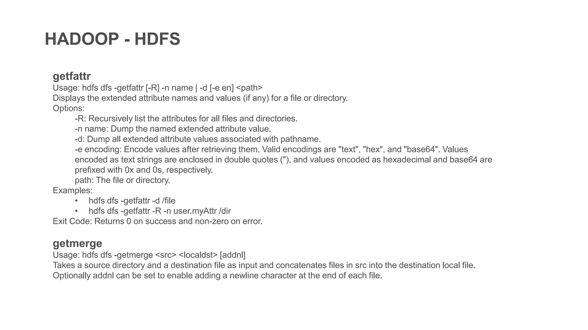 HADOOP - HDFS
getfattr
Usage: hdfs dfs -getfattr [-R] -n name | -d [-e en] <path>
Displays the extended attribute names and values (if any) for a file or directory.
Options:
-R: Recursively list the attributes for all files and directories.
-n name: Dump the named extended attribute value.
-d: Dump all extended attribute values associated with pathname.
-e encoding: Encode values after retrieving them. Valid encodings are "text", "hex", and "base64". Values
encoded as text strings are enclosed in double quotes ("), and values encoded as hexadecimal and base64 are
prefixed with 0x and 0s, respectively.
path: The file or directory.
Examples:
• hdfs dfs -getfattr -d /file
• hdfs dfs -getfattr -R -n user.myAttr /dir
Exit Code: Returns 0 on success and non-zero on error.
getmerge
Usage: hdfs dfs -getmerge <src> <localdst> [addnl]
Takes a source directory and a destination file as input and concatenates files in src into the destination local file.
Optionally addnl can be set to enable adding a newline character at the end of each file.
 