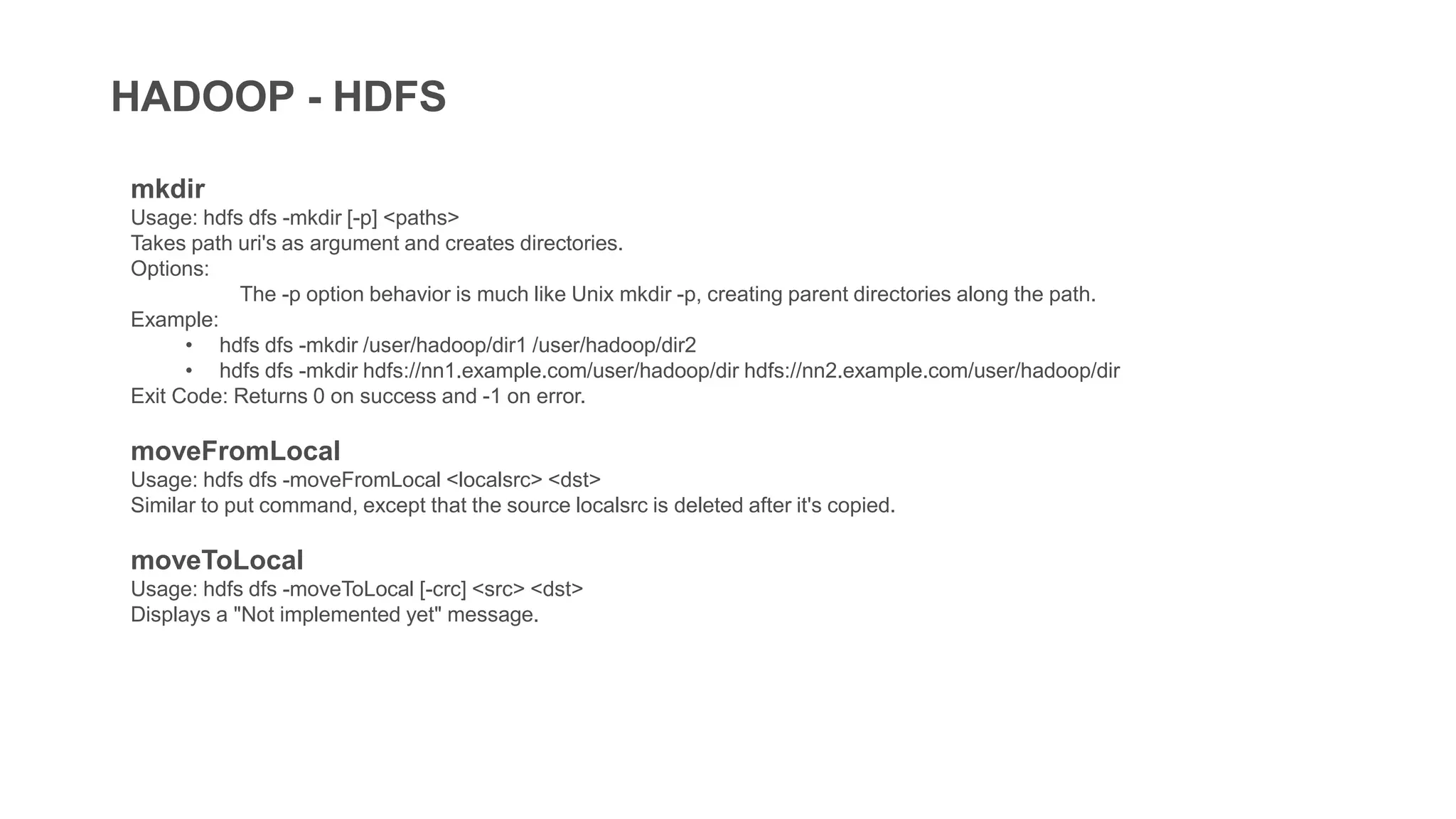 HADOOP - HDFS
mkdir
Usage: hdfs dfs -mkdir [-p] <paths>
Takes path uri's as argument and creates directories.
Options:
The -p option behavior is much like Unix mkdir -p, creating parent directories along the path.
Example:
• hdfs dfs -mkdir /user/hadoop/dir1 /user/hadoop/dir2
• hdfs dfs -mkdir hdfs://nn1.example.com/user/hadoop/dir hdfs://nn2.example.com/user/hadoop/dir
Exit Code: Returns 0 on success and -1 on error.
moveFromLocal
Usage: hdfs dfs -moveFromLocal <localsrc> <dst>
Similar to put command, except that the source localsrc is deleted after it's copied.
moveToLocal
Usage: hdfs dfs -moveToLocal [-crc] <src> <dst>
Displays a "Not implemented yet" message.
 
