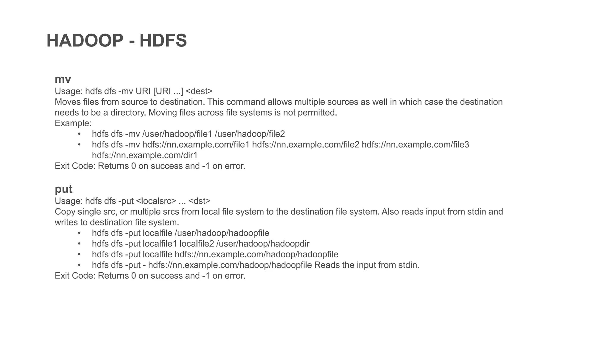 HADOOP - HDFS
mv
Usage: hdfs dfs -mv URI [URI ...] <dest>
Moves files from source to destination. This command allows multiple sources as well in which case the destination
needs to be a directory. Moving files across file systems is not permitted.
Example:
• hdfs dfs -mv /user/hadoop/file1 /user/hadoop/file2
• hdfs dfs -mv hdfs://nn.example.com/file1 hdfs://nn.example.com/file2 hdfs://nn.example.com/file3
hdfs://nn.example.com/dir1
Exit Code: Returns 0 on success and -1 on error.
put
Usage: hdfs dfs -put <localsrc> ... <dst>
Copy single src, or multiple srcs from local file system to the destination file system. Also reads input from stdin and
writes to destination file system.
• hdfs dfs -put localfile /user/hadoop/hadoopfile
• hdfs dfs -put localfile1 localfile2 /user/hadoop/hadoopdir
• hdfs dfs -put localfile hdfs://nn.example.com/hadoop/hadoopfile
• hdfs dfs -put - hdfs://nn.example.com/hadoop/hadoopfile Reads the input from stdin.
Exit Code: Returns 0 on success and -1 on error.
 