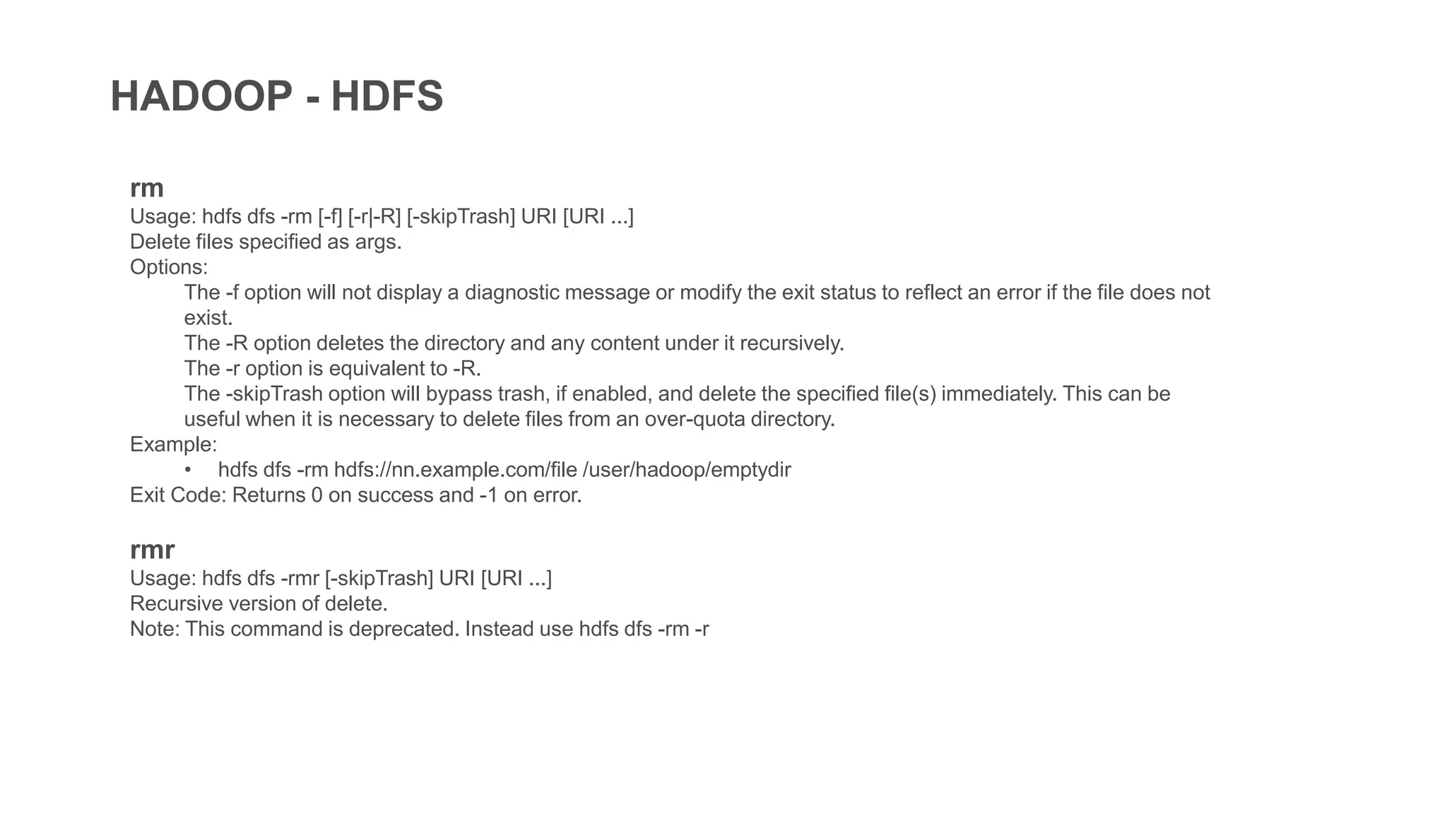 HADOOP - HDFS
rm
Usage: hdfs dfs -rm [-f] [-r|-R] [-skipTrash] URI [URI ...]
Delete files specified as args.
Options:
The -f option will not display a diagnostic message or modify the exit status to reflect an error if the file does not
exist.
The -R option deletes the directory and any content under it recursively.
The -r option is equivalent to -R.
The -skipTrash option will bypass trash, if enabled, and delete the specified file(s) immediately. This can be
useful when it is necessary to delete files from an over-quota directory.
Example:
• hdfs dfs -rm hdfs://nn.example.com/file /user/hadoop/emptydir
Exit Code: Returns 0 on success and -1 on error.
rmr
Usage: hdfs dfs -rmr [-skipTrash] URI [URI ...]
Recursive version of delete.
Note: This command is deprecated. Instead use hdfs dfs -rm -r
 