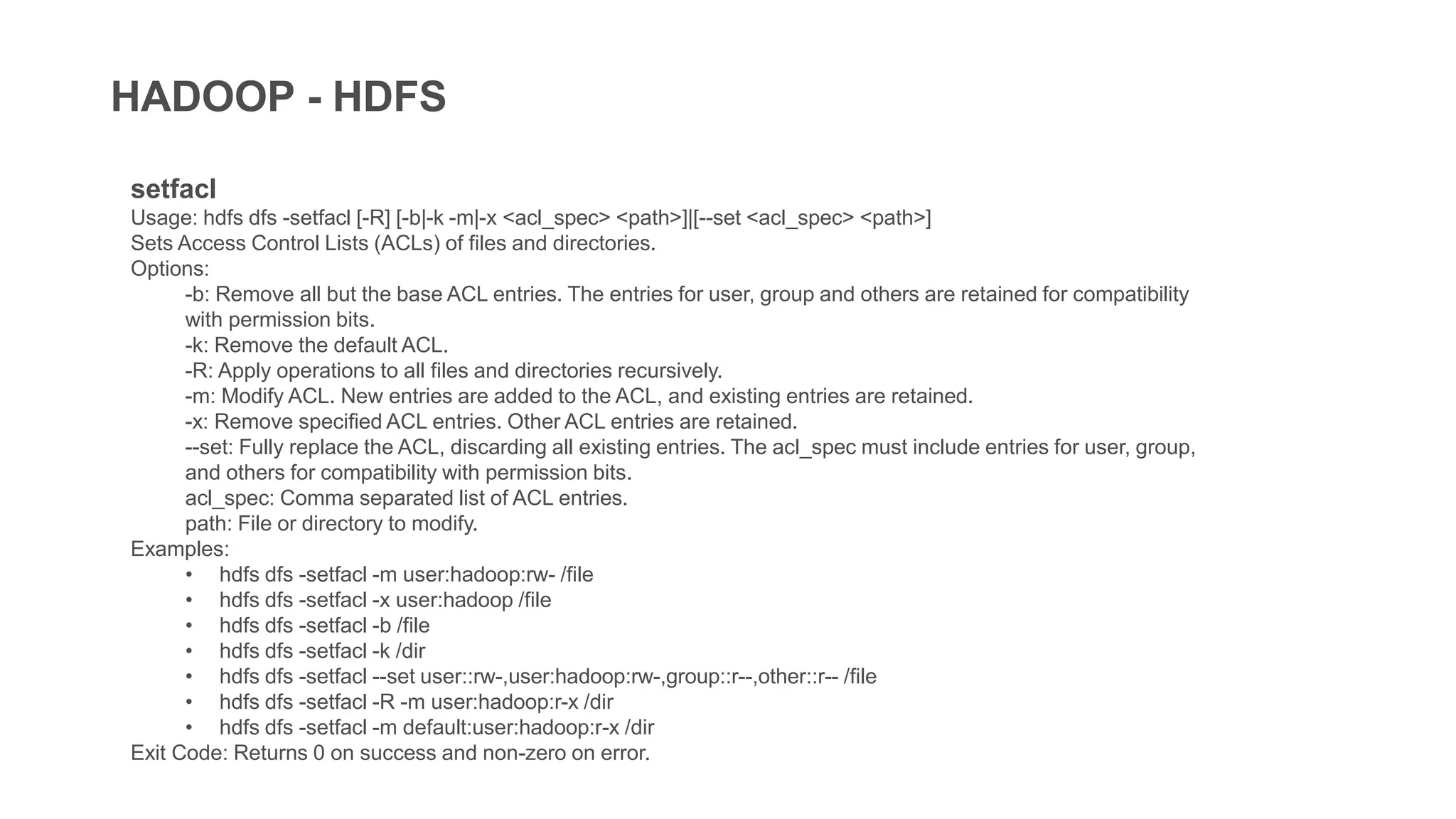 HADOOP - HDFS
setfacl
Usage: hdfs dfs -setfacl [-R] [-b|-k -m|-x <acl_spec> <path>]|[--set <acl_spec> <path>]
Sets Access Control Lists (ACLs) of files and directories.
Options:
-b: Remove all but the base ACL entries. The entries for user, group and others are retained for compatibility
with permission bits.
-k: Remove the default ACL.
-R: Apply operations to all files and directories recursively.
-m: Modify ACL. New entries are added to the ACL, and existing entries are retained.
-x: Remove specified ACL entries. Other ACL entries are retained.
--set: Fully replace the ACL, discarding all existing entries. The acl_spec must include entries for user, group,
and others for compatibility with permission bits.
acl_spec: Comma separated list of ACL entries.
path: File or directory to modify.
Examples:
• hdfs dfs -setfacl -m user:hadoop:rw- /file
• hdfs dfs -setfacl -x user:hadoop /file
• hdfs dfs -setfacl -b /file
• hdfs dfs -setfacl -k /dir
• hdfs dfs -setfacl --set user::rw-,user:hadoop:rw-,group::r--,other::r-- /file
• hdfs dfs -setfacl -R -m user:hadoop:r-x /dir
• hdfs dfs -setfacl -m default:user:hadoop:r-x /dir
Exit Code: Returns 0 on success and non-zero on error.
 