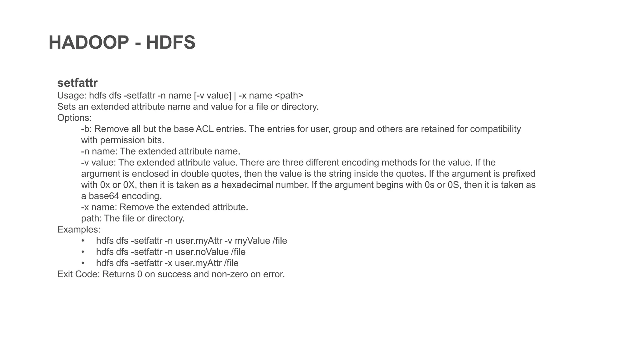 HADOOP - HDFS
setfattr
Usage: hdfs dfs -setfattr -n name [-v value] | -x name <path>
Sets an extended attribute name and value for a file or directory.
Options:
-b: Remove all but the base ACL entries. The entries for user, group and others are retained for compatibility
with permission bits.
-n name: The extended attribute name.
-v value: The extended attribute value. There are three different encoding methods for the value. If the
argument is enclosed in double quotes, then the value is the string inside the quotes. If the argument is prefixed
with 0x or 0X, then it is taken as a hexadecimal number. If the argument begins with 0s or 0S, then it is taken as
a base64 encoding.
-x name: Remove the extended attribute.
path: The file or directory.
Examples:
• hdfs dfs -setfattr -n user.myAttr -v myValue /file
• hdfs dfs -setfattr -n user.noValue /file
• hdfs dfs -setfattr -x user.myAttr /file
Exit Code: Returns 0 on success and non-zero on error.
 