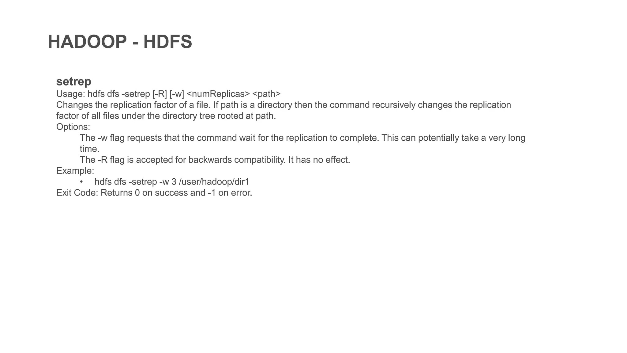 HADOOP - HDFS
setrep
Usage: hdfs dfs -setrep [-R] [-w] <numReplicas> <path>
Changes the replication factor of a file. If path is a directory then the command recursively changes the replication
factor of all files under the directory tree rooted at path.
Options:
The -w flag requests that the command wait for the replication to complete. This can potentially take a very long
time.
The -R flag is accepted for backwards compatibility. It has no effect.
Example:
• hdfs dfs -setrep -w 3 /user/hadoop/dir1
Exit Code: Returns 0 on success and -1 on error.
 