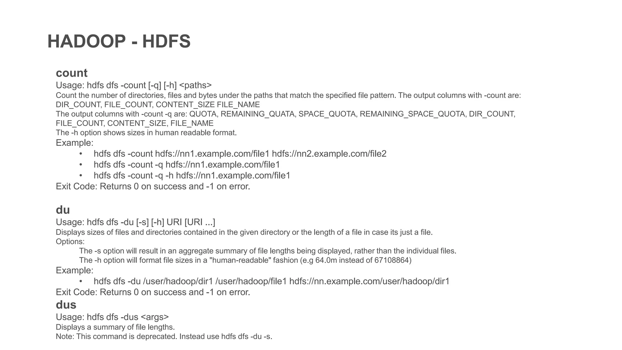 HADOOP - HDFS
count
Usage: hdfs dfs -count [-q] [-h] <paths>
Count the number of directories, files and bytes under the paths that match the specified file pattern. The output columns with -count are:
DIR_COUNT, FILE_COUNT, CONTENT_SIZE FILE_NAME
The output columns with -count -q are: QUOTA, REMAINING_QUATA, SPACE_QUOTA, REMAINING_SPACE_QUOTA, DIR_COUNT,
FILE_COUNT, CONTENT_SIZE, FILE_NAME
The -h option shows sizes in human readable format.
Example:
• hdfs dfs -count hdfs://nn1.example.com/file1 hdfs://nn2.example.com/file2
• hdfs dfs -count -q hdfs://nn1.example.com/file1
• hdfs dfs -count -q -h hdfs://nn1.example.com/file1
Exit Code: Returns 0 on success and -1 on error.
du
Usage: hdfs dfs -du [-s] [-h] URI [URI ...]
Displays sizes of files and directories contained in the given directory or the length of a file in case its just a file.
Options:
The -s option will result in an aggregate summary of file lengths being displayed, rather than the individual files.
The -h option will format file sizes in a "human-readable" fashion (e.g 64.0m instead of 67108864)
Example:
• hdfs dfs -du /user/hadoop/dir1 /user/hadoop/file1 hdfs://nn.example.com/user/hadoop/dir1
Exit Code: Returns 0 on success and -1 on error.
dus
Usage: hdfs dfs -dus <args>
Displays a summary of file lengths.
Note: This command is deprecated. Instead use hdfs dfs -du -s.
 