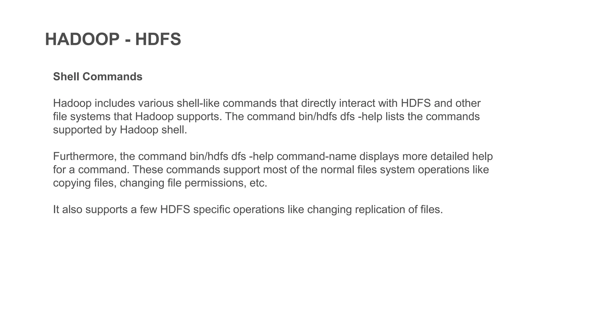 HADOOP - HDFS
Shell Commands
Hadoop includes various shell-like commands that directly interact with HDFS and other
file systems that Hadoop supports. The command bin/hdfs dfs -help lists the commands
supported by Hadoop shell.
Furthermore, the command bin/hdfs dfs -help command-name displays more detailed help
for a command. These commands support most of the normal files system operations like
copying files, changing file permissions, etc.
It also supports a few HDFS specific operations like changing replication of files.
 