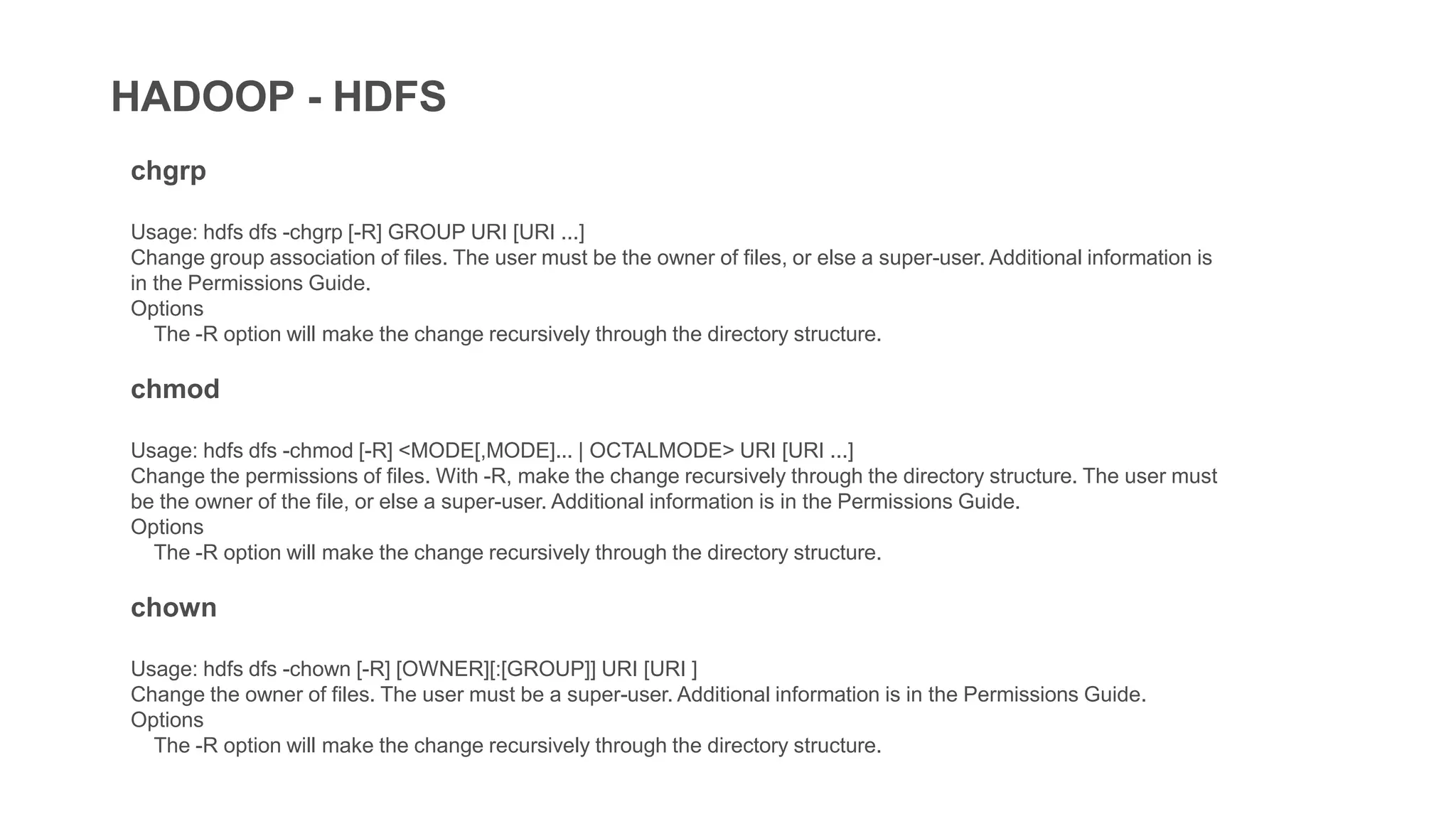 HADOOP - HDFS
chgrp
Usage: hdfs dfs -chgrp [-R] GROUP URI [URI ...]
Change group association of files. The user must be the owner of files, or else a super-user. Additional information is
in the Permissions Guide.
Options
The -R option will make the change recursively through the directory structure.
chmod
Usage: hdfs dfs -chmod [-R] <MODE[,MODE]... | OCTALMODE> URI [URI ...]
Change the permissions of files. With -R, make the change recursively through the directory structure. The user must
be the owner of the file, or else a super-user. Additional information is in the Permissions Guide.
Options
The -R option will make the change recursively through the directory structure.
chown
Usage: hdfs dfs -chown [-R] [OWNER][:[GROUP]] URI [URI ]
Change the owner of files. The user must be a super-user. Additional information is in the Permissions Guide.
Options
The -R option will make the change recursively through the directory structure.
 