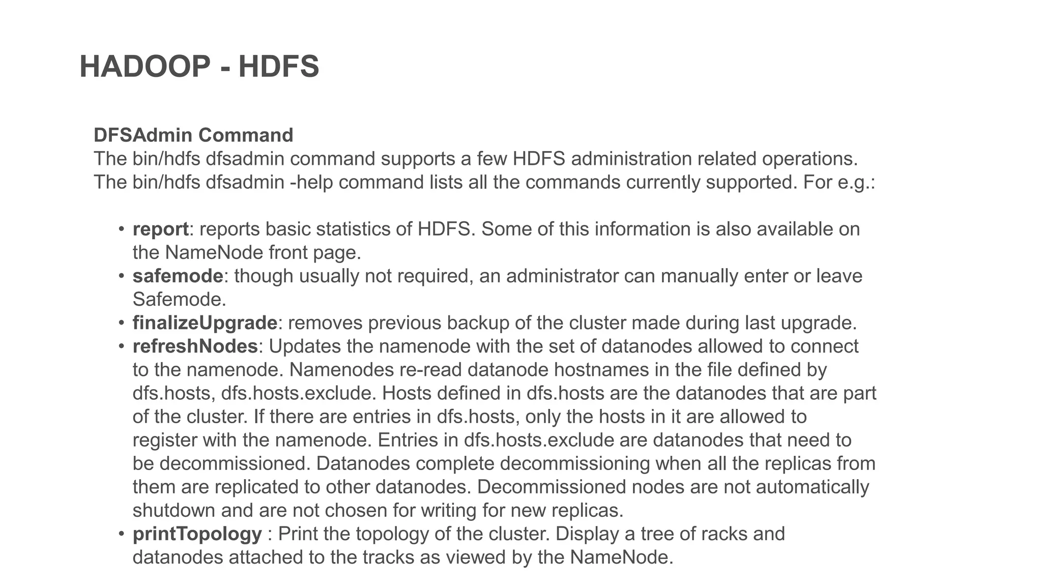 HADOOP - HDFS
DFSAdmin Command
The bin/hdfs dfsadmin command supports a few HDFS administration related operations.
The bin/hdfs dfsadmin -help command lists all the commands currently supported. For e.g.:
• report: reports basic statistics of HDFS. Some of this information is also available on
the NameNode front page.
• safemode: though usually not required, an administrator can manually enter or leave
Safemode.
• finalizeUpgrade: removes previous backup of the cluster made during last upgrade.
• refreshNodes: Updates the namenode with the set of datanodes allowed to connect
to the namenode. Namenodes re-read datanode hostnames in the file defined by
dfs.hosts, dfs.hosts.exclude. Hosts defined in dfs.hosts are the datanodes that are part
of the cluster. If there are entries in dfs.hosts, only the hosts in it are allowed to
register with the namenode. Entries in dfs.hosts.exclude are datanodes that need to
be decommissioned. Datanodes complete decommissioning when all the replicas from
them are replicated to other datanodes. Decommissioned nodes are not automatically
shutdown and are not chosen for writing for new replicas.
• printTopology : Print the topology of the cluster. Display a tree of racks and
datanodes attached to the tracks as viewed by the NameNode.
 