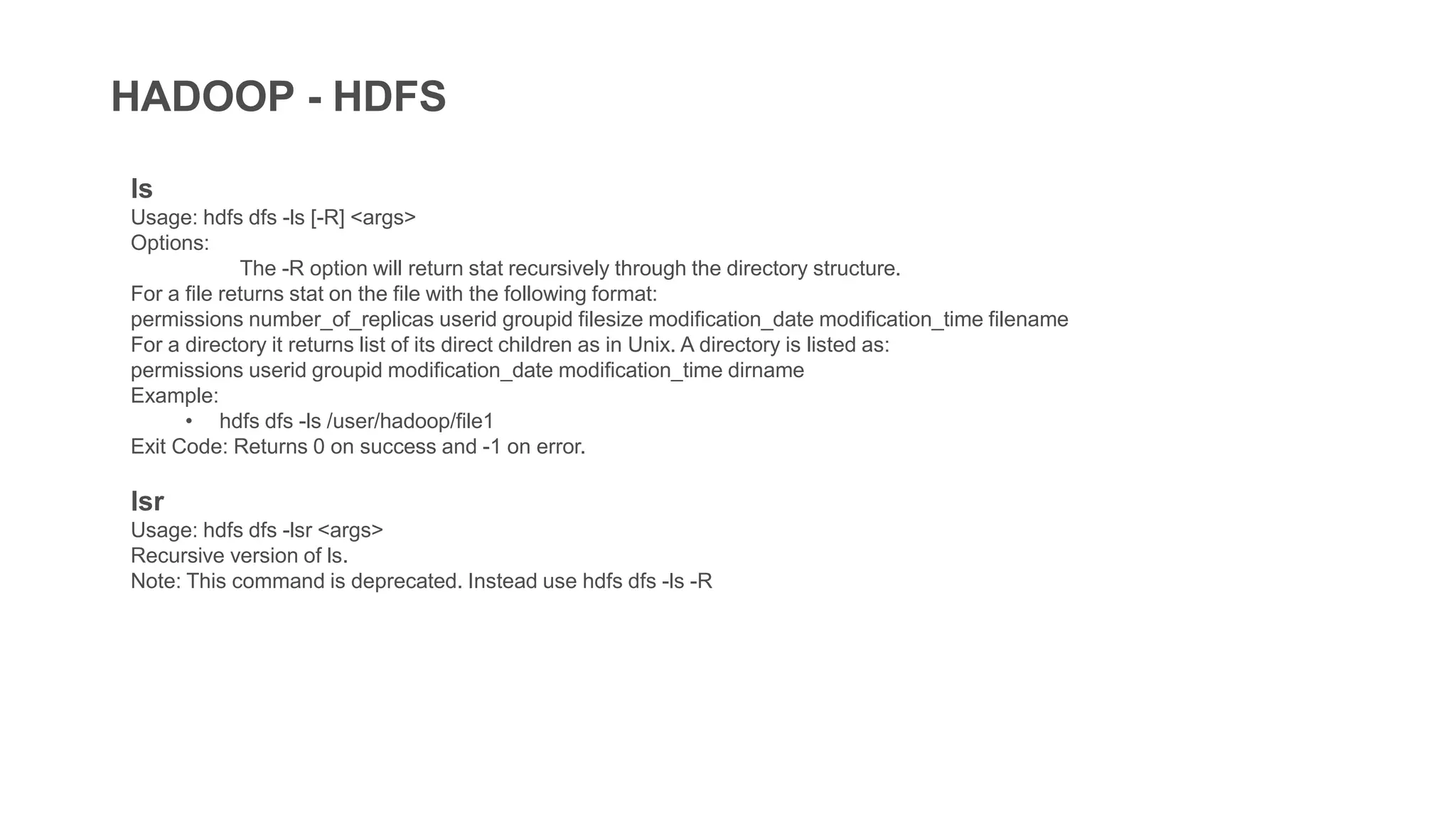 HADOOP - HDFS
ls
Usage: hdfs dfs -ls [-R] <args>
Options:
The -R option will return stat recursively through the directory structure.
For a file returns stat on the file with the following format:
permissions number_of_replicas userid groupid filesize modification_date modification_time filename
For a directory it returns list of its direct children as in Unix. A directory is listed as:
permissions userid groupid modification_date modification_time dirname
Example:
• hdfs dfs -ls /user/hadoop/file1
Exit Code: Returns 0 on success and -1 on error.
lsr
Usage: hdfs dfs -lsr <args>
Recursive version of ls.
Note: This command is deprecated. Instead use hdfs dfs -ls -R
 