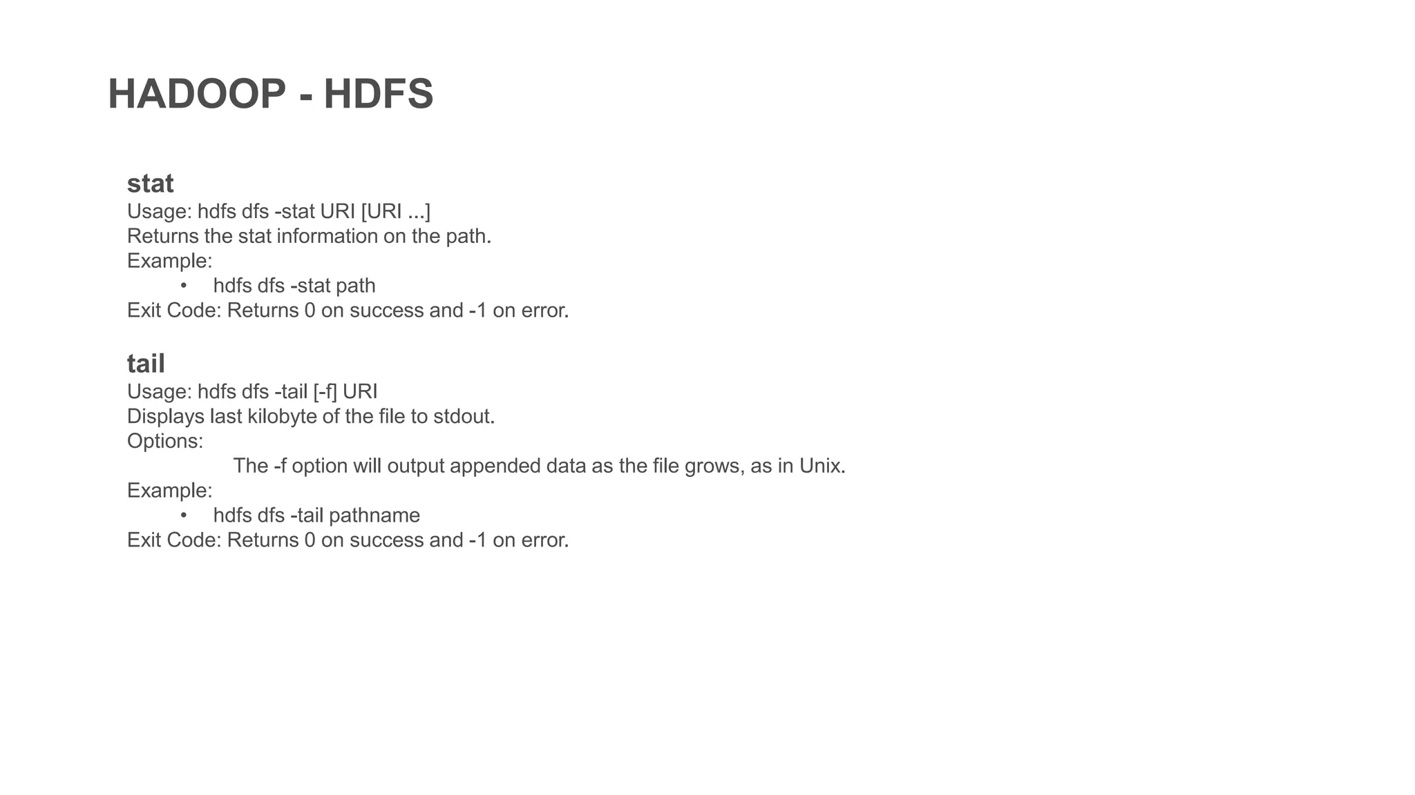 HADOOP - HDFS
stat
Usage: hdfs dfs -stat URI [URI ...]
Returns the stat information on the path.
Example:
• hdfs dfs -stat path
Exit Code: Returns 0 on success and -1 on error.
tail
Usage: hdfs dfs -tail [-f] URI
Displays last kilobyte of the file to stdout.
Options:
The -f option will output appended data as the file grows, as in Unix.
Example:
• hdfs dfs -tail pathname
Exit Code: Returns 0 on success and -1 on error.
 