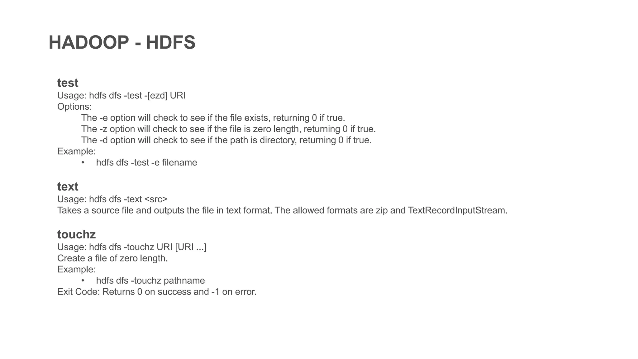 HADOOP - HDFS
test
Usage: hdfs dfs -test -[ezd] URI
Options:
The -e option will check to see if the file exists, returning 0 if true.
The -z option will check to see if the file is zero length, returning 0 if true.
The -d option will check to see if the path is directory, returning 0 if true.
Example:
• hdfs dfs -test -e filename
text
Usage: hdfs dfs -text <src>
Takes a source file and outputs the file in text format. The allowed formats are zip and TextRecordInputStream.
touchz
Usage: hdfs dfs -touchz URI [URI ...]
Create a file of zero length.
Example:
• hdfs dfs -touchz pathname
Exit Code: Returns 0 on success and -1 on error.
 